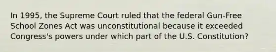 In 1995, the Supreme Court ruled that the federal Gun-Free School Zones Act was unconstitutional because it exceeded Congress's powers under which part of the U.S. Constitution?