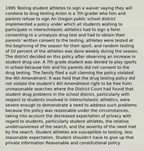 1995 Testing student athletes to sign a waiver saying they will condone to drug testing Acton is a 7th grader who him and parents refuse to sign An Oregon public school district implemented a policy under which all students wishing to participate in interscholastic athletics had to sign a form consenting to a urinalysis drug test and had to obtain their parents' written consent to the testing, athletes were tested at the beginning of the season for their sport, and random testing of 10 percent of the athletes was done weekly during the season. The district decided on this policy after observing an increase in student drug use. A 7th grade student was denied to play sports in school because him and his parents did not consent to the drug testing. The family filed a suit claiming the policy violated the 4th Amendment. It was held that the drug testing policy did not violate the student's 4th Amendment right to be free from unreasonable searches where the District Court had found that student drug problems in the school district, particularly with respect to students involved in interscholastic athletics, were severe enough to demonstrate a need to address such problems because the policy was reasonable under the circumstances, taking into account the decreased expectation of privacy with regard to students, particularly student athletes, the relative unobtrusiveness of the search, and the severity of the need met by the search. Student athletes are susceptible to testing, less reasonable expectation, Student shouldn't have to give up that private information Reasonable and constitutional policy