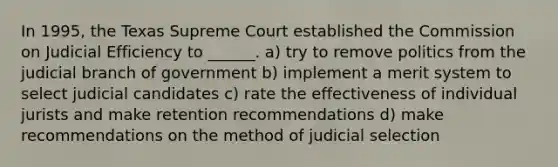 In 1995, the Texas Supreme Court established the Commission on Judicial Efficiency to ______. a) try to remove politics from the judicial branch of government b) implement a merit system to select judicial candidates c) rate the effectiveness of individual jurists and make retention recommendations d) make recommendations on the method of judicial selection