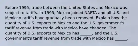 Before​ 1995, trade between the United States and Mexico was subject to tariffs. In​ 1995, Mexico joined NAFTA and all U.S. and Mexican tariffs have gradually been removed. Explain how the quantity of U.S. exports to Mexico and the U.S.​ government's tariff revenue from trade with Mexico have changed. The quantity of U.S. exports to Mexico has​ ______, and the U.S.​ government's tariff revenue from trade with Mexico has​ ______.