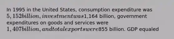 In 1995 in the United States, consumption expenditure was 5,152 billion, investment was1,164 billion, government expenditures on goods and services were 1,407 billion, and total exports were855 billion. GDP equaled