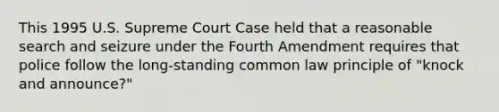 This 1995 U.S. Supreme Court Case held that a reasonable search and seizure under the Fourth Amendment requires that police follow the long-standing common law principle of "knock and announce?"