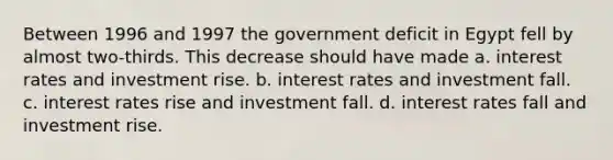 Between 1996 and 1997 the government deficit in Egypt fell by almost two-thirds. This decrease should have made a. interest rates and investment rise. b. interest rates and investment fall. c. interest rates rise and investment fall. d. interest rates fall and investment rise.