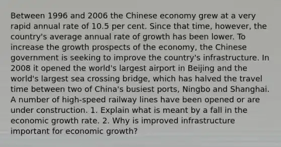 Between 1996 and 2006 the Chinese economy grew at a very rapid annual rate of 10.5 per cent. Since that time, however, the country's average annual rate of growth has been lower. To increase the growth prospects of the economy, the Chinese government is seeking to improve the country's infrastructure. In 2008 it opened the world's largest airport in Beijing and the world's largest sea crossing bridge, which has halved the travel time between two of China's busiest ports, Ningbo and Shanghai. A number of high-speed railway lines have been opened or are under construction. 1. Explain what is meant by a fall in the economic growth rate. 2. Why is improved infrastructure important for economic growth?