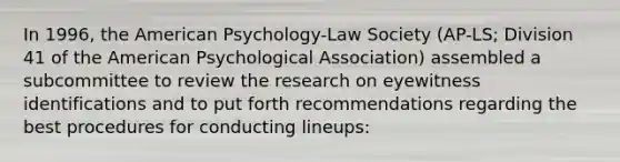 In 1996, the American Psychology-Law Society (AP-LS; Division 41 of the American Psychological Association) assembled a subcommittee to review the research on eyewitness identifications and to put forth recommendations regarding the best procedures for conducting lineups: