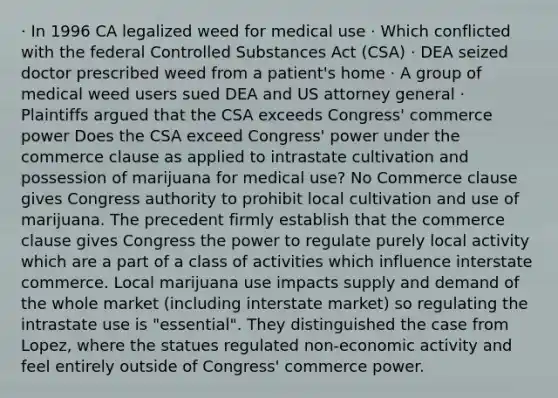 · In 1996 CA legalized weed for medical use · Which conflicted with the federal Controlled Substances Act (CSA) · DEA seized doctor prescribed weed from a patient's home · A group of medical weed users sued DEA and US attorney general · Plaintiffs argued that the CSA exceeds Congress' commerce power Does the CSA exceed Congress' power under the commerce clause as applied to intrastate cultivation and possession of marijuana for medical use? No Commerce clause gives Congress authority to prohibit local cultivation and use of marijuana. The precedent firmly establish that the commerce clause gives Congress the power to regulate purely local activity which are a part of a class of activities which influence interstate commerce. Local marijuana use impacts supply and demand of the whole market (including interstate market) so regulating the intrastate use is "essential". They distinguished the case from Lopez, where the statues regulated non-economic activity and feel entirely outside of Congress' commerce power.