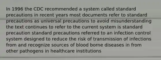 In 1996 the CDC recommended a system called standard precautions in recent years most documents refer to standard precautions as universal precautions to avoid misunderstanding the text continues to refer to the current system is standard precaution standard precautions referred to an infection control system designed to reduce the risk of transmission of infections from and recognize sources of blood borne diseases in from other pathogens in healthcare institutions