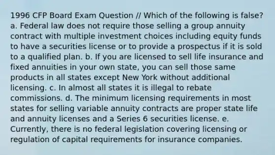 1996 CFP Board Exam Question // Which of the following is false? a. Federal law does not require those selling a group annuity contract with multiple investment choices including equity funds to have a securities license or to provide a prospectus if it is sold to a qualified plan. b. If you are licensed to sell life insurance and fixed annuities in your own state, you can sell those same products in all states except New York without additional licensing. c. In almost all states it is illegal to rebate commissions. d. The minimum licensing requirements in most states for selling variable annuity contracts are proper state life and annuity licenses and a Series 6 securities license. e. Currently, there is no federal legislation covering licensing or regulation of capital requirements for insurance companies.