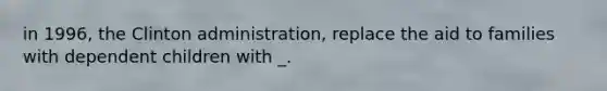in 1996, the Clinton administration, replace the aid to families with dependent children with _.