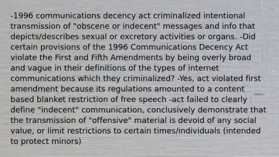 -1996 communications decency act criminalized intentional transmission of "obscene or indecent" messages and info that depicts/describes sexual or excretory activities or organs. -Did certain provisions of the 1996 Communications Decency Act violate the First and Fifth Amendments by being overly broad and vague in their definitions of the types of internet communications which they criminalized? -Yes, act violated first amendment because its regulations amounted to a content based blanket restriction of free speech -act failed to clearly define "indecent" communication, conclusively demonstrate that the transmission of "offensive" material is devoid of any social value, or limit restrictions to certain times/individuals (intended to protect minors)