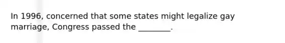 In 1996, concerned that some states might legalize gay marriage, Congress passed the ________.