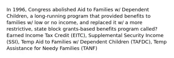 In 1996, Congress abolished Aid to Families w/ Dependent Children, a long-running program that provided benefits to families w/ low or no income, and replaced it w/ a more restrictive, state block grants-based benefits program called? Earned Income Tax Credit (EITC), Supplemental Security Income (SSI), Temp Aid to Families w/ Dependent Children (TAFDC), Temp Assistance for Needy Families (TANF)