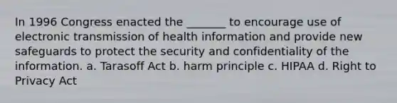 In 1996 Congress enacted the _______ to encourage use of electronic transmission of health information and provide new safeguards to protect the security and confidentiality of the information. a. Tarasoff Act b. harm principle c. HIPAA d. Right to Privacy Act