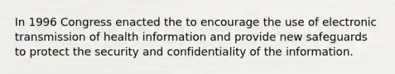 In 1996 Congress enacted the to encourage the use of electronic transmission of health information and provide new safeguards to protect the security and confidentiality of the information.