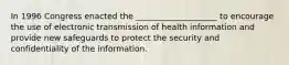 In 1996 Congress enacted the ____________________ to encourage the use of electronic transmission of health information and provide new safeguards to protect the security and confidentiality of the information.