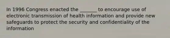 In 1996 Congress enacted the _______ to encourage use of electronic transmission of health information and provide new safeguards to protect the security and confidentiality of the information