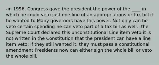 -in 1996, Congress gave the president the power of the ____ in which he could veto just one line of an appropriations or tax bill if he wanted to Many governors have this power. Not only can he veto certain spending-he can veto part of a tax bill as well. -the Supreme Court declared this unconstitutional Line item veto-it is not written in the Constitution that the president can have a line item veto; if they still wanted it, they must pass a constitutional amendment Presidents now can either sign the whole bill or veto the whole bill.