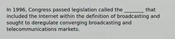 In 1996, Congress passed legislation called the ________ that included the Internet within the definition of broadcasting and sought to deregulate converging broadcasting and telecommunications markets.