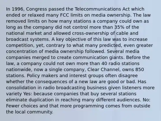 In 1996, Congress passed the Telecommunications Act which ended or relaxed many FCC limits on media ownership. The law removed limits on how many stations a company could own as long as the company did not control more than 35% of the national market and allowed cross-ownership of cable and broadcast systems. A key objective of this law was to increase competition, yet, contrary to what many predicted, even greater concentration of media ownership followed. Several media companies merged to create communication giants. Before the law, a company could not own more than 40 radio stations nationwide, now a single company, Clear Channel, owns 850 stations. Policy makers and interest groups often disagree whether the consequences of a new law are good or bad. Has consolidation in radio broadcasting business given listeners more variety Yes: because companies that buy several stations eliminate duplication in reaching many different audiences. No: Fewer choices and that more programming comes from outside the local community.