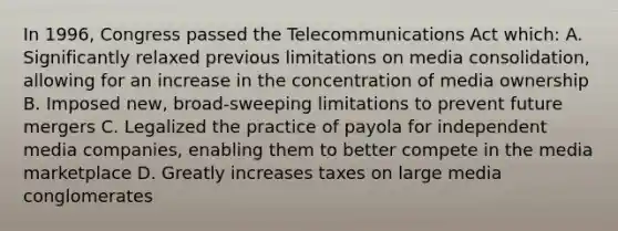 In 1996, Congress passed the Telecommunications Act which: A. Significantly relaxed previous limitations on media consolidation, allowing for an increase in the concentration of media ownership B. Imposed new, broad-sweeping limitations to prevent future mergers C. Legalized the practice of payola for independent media companies, enabling them to better compete in the media marketplace D. Greatly increases taxes on large media conglomerates