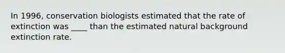 In 1996, conservation biologists estimated that the rate of extinction was ____ than the estimated natural background extinction rate.