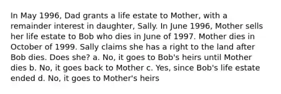 In May 1996, Dad grants a life estate to Mother, with a remainder interest in daughter, Sally. In June 1996, Mother sells her life estate to Bob who dies in June of 1997. Mother dies in October of 1999. Sally claims she has a right to the land after Bob dies. Does she? a. No, it goes to Bob's heirs until Mother dies b. No, it goes back to Mother c. Yes, since Bob's life estate ended d. No, it goes to Mother's heirs