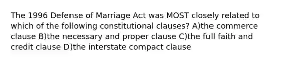 The 1996 Defense of Marriage Act was MOST closely related to which of the following constitutional clauses? A)the commerce clause B)the necessary and proper clause C)the full faith and credit clause D)the interstate compact clause