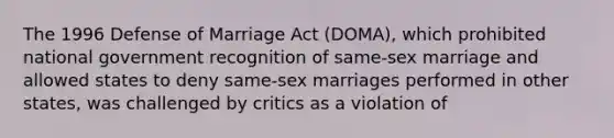 The 1996 Defense of Marriage Act (DOMA), which ​prohibited national government recognition of same-sex marriage and allowed states to deny same-sex marriages performed in other states, was challenged by critics as a violation of