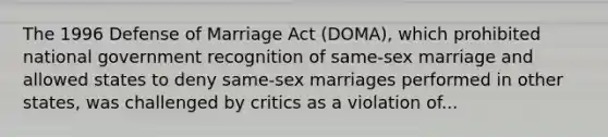 The 1996 Defense of Marriage Act (DOMA), which ​prohibited national government recognition of same-sex marriage and allowed states to deny same-sex marriages performed in other states, was challenged by critics as a violation of...