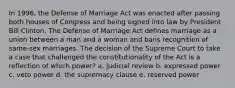 In 1996, the Defense of Marriage Act was enacted after passing both houses of Congress and being signed into law by President Bill Clinton. The Defense of Marriage Act defines marriage as a union between a man and a woman and bans recognition of same-sex marriages. The decision of the Supreme Court to take a case that challenged the constitutionality of the Act is a reflection of which power? a. judicial review b. expressed power c. veto power d. the supremacy clause e. reserved power