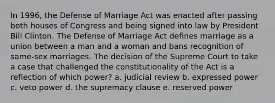 In 1996, the Defense of Marriage Act was enacted after passing both houses of Congress and being signed into law by President Bill Clinton. The Defense of Marriage Act defines marriage as a union between a man and a woman and bans recognition of same-sex marriages. The decision of the Supreme Court to take a case that challenged the constitutionality of the Act is a reflection of which power? a. judicial review b. expressed power c. veto power d. the supremacy clause e. reserved power