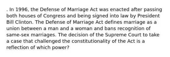 . In 1996, the Defense of Marriage Act was enacted after passing both houses of Congress and being signed into law by President Bill Clinton. The Defense of Marriage Act defines marriage as a union between a man and a woman and bans recognition of same-sex marriages. The decision of the Supreme Court to take a case that challenged the constitutionality of the Act is a reflection of which power?