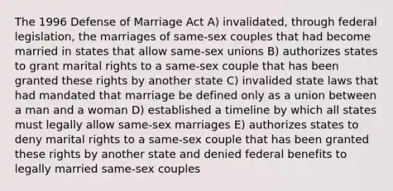 The 1996 Defense of Marriage Act A) invalidated, through federal legislation, the marriages of same-sex couples that had become married in states that allow same-sex unions B) authorizes states to grant marital rights to a same-sex couple that has been granted these rights by another state C) invalided state laws that had mandated that marriage be defined only as a union between a man and a woman D) established a timeline by which all states must legally allow same-sex marriages E) authorizes states to deny marital rights to a same-sex couple that has been granted these rights by another state and denied federal benefits to legally married same-sex couples