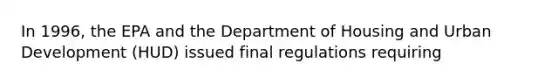 In 1996, the EPA and the Department of Housing and Urban Development (HUD) issued final regulations requiring