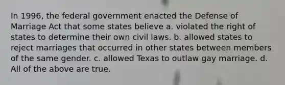 In 1996, the federal government enacted the Defense of Marriage Act that some states believe a. violated the right of states to determine their own civil laws. b. allowed states to reject marriages that occurred in other states between members of the same gender. c. allowed Texas to outlaw gay marriage. d. All of the above are true.