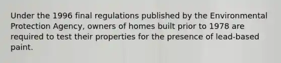 Under the 1996 final regulations published by the Environmental Protection Agency, owners of homes built prior to 1978 are required to test their properties for the presence of lead-based paint.