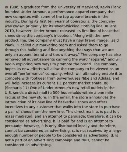 In 1996, a graduate from the University of Maryland, Kevin Plank founded Under Armour, a performance apparel company that now competes with some of the top apparel brands in the industry. During its first ten years of operations, the company was known primarily for its sweat-wicking clothing line. In late 2010, however, Under Armour released its first line of basketball shoes since the company's inception. "Along with the new product line, the company must have a new brand image," said Plank. "I called our marketing team and asked them to go through this building and find anything that says that we are only an apparel brand and throw it away." The company has also removed all advertisements carrying the word "apparel," and will begin exploring new ways to promote the brand. The company hopes its new efforts will allow the company to be viewed as an overall "performance" company, which will ultimately enable it to compete with footwear from powerhouses Nike and Adidas, and will help increase its current 1.1 percent market share. 88. (Scenario 11) One of Under Armour's new retail outlets in the U.S. sends a direct mail to 500 households within a one mile radius of the new store. In the email, the store announces the introduction of its new line of basketball shoes and offers incentives to any customer that walks into the store to purchase a pair of shoes from the new line. This direct mail: a. is paid for, mass mediated, and an attempt to persuade; therefore, it can be considered as advertising. b. is paid for and is an attempt to persuade; however, it is only distributed locally and therefore, cannot be considered as advertising. c. is not received by a large enough number of people to be considered as advertising. d. is not a part of an advertising campaign and thus, cannot be considered as advertising.