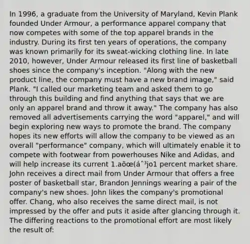 In 1996, a graduate from the University of Maryland, Kevin Plank founded Under Armour, a performance apparel company that now competes with some of the top apparel brands in the industry. During its first ten years of operations, the company was known primarily for its sweat-wicking clothing line. In late 2010, however, Under Armour released its first line of basketball shoes since the company's inception. "Along with the new product line, the company must have a new brand image," said Plank. "I called our marketing team and asked them to go through this building and find anything that says that we are only an apparel brand and throw it away." The company has also removed all advertisements carrying the word "apparel," and will begin exploring new ways to promote the brand. The company hopes its new efforts will allow the company to be viewed as an overall "performance" company, which will ultimately enable it to compete with footwear from powerhouses Nike and Adidas, and will help increase its current 1.aõœ(áˆ³jo1 percent market share. John receives a direct mail from Under Armour that offers a free poster of basketball star, Brandon Jennings wearing a pair of the company's new shoes. John likes the company's promotional offer. Chang, who also receives the same direct mail, is not impressed by the offer and puts it aside after glancing through it. The differing reactions to the promotional effort are most likely the result of: