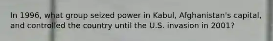 In 1996, what group seized power in Kabul, Afghanistan's capital, and controlled the country until the U.S. invasion in 2001?