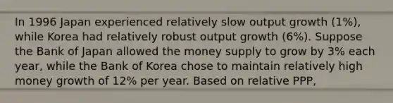 In 1996 Japan experienced relatively slow output growth (1%), while Korea had relatively robust output growth (6%). Suppose the Bank of Japan allowed the money supply to grow by 3% each year, while the Bank of Korea chose to maintain relatively high money growth of 12% per year. Based on relative PPP,