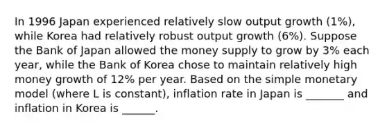 In 1996 Japan experienced relatively slow output growth (1%), while Korea had relatively robust output growth (6%). Suppose the Bank of Japan allowed the money supply to grow by 3% each year, while the Bank of Korea chose to maintain relatively high money growth of 12% per year. Based on the simple monetary model (where L is constant), inflation rate in Japan is _______ and inflation in Korea is ______.