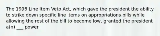 The 1996 Line Item Veto Act, which gave the president the ability to strike down specific line items on appropriations bills while allowing the rest of the bill to become low, granted the president a(n) ___ power.