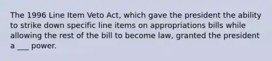 The 1996 Line Item Veto Act, which gave the president the ability to strike down specific line items on appropriations bills while allowing the rest of the bill to become law, granted the president a ___ power.