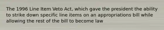 The 1996 Line Item Veto Act, which gave the president the ability to strike down specific line items on an appropriations bill while allowing the rest of the bill to become law