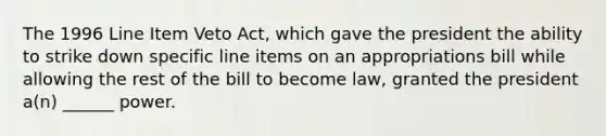 The 1996 Line Item Veto Act, which gave the president the ability to strike down specific line items on an appropriations bill while allowing the rest of the bill to become law, granted the president a(n) ______ power.