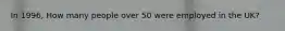 In 1996, How many people over 50 were employed in the UK?