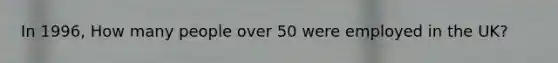 In 1996, How many people over 50 were employed in the UK?