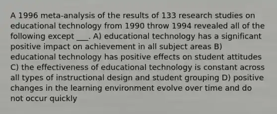 A 1996 meta-analysis of the results of 133 research studies on educational technology from 1990 throw 1994 revealed all of the following except ___. A) educational technology has a significant positive impact on achievement in all subject areas B) educational technology has positive effects on student attitudes C) the effectiveness of educational technology is constant across all types of instructional design and student grouping D) positive changes in the learning environment evolve over time and do not occur quickly