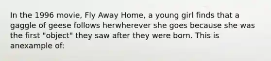 In the 1996 movie, Fly Away Home, a young girl finds that a gaggle of geese follows herwherever she goes because she was the first "object" they saw after they were born. This is anexample of: