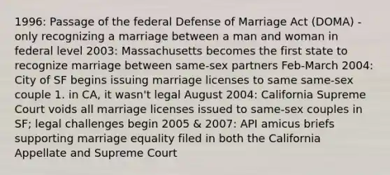 1996: Passage of the federal Defense of Marriage Act (DOMA) - only recognizing a marriage between a man and woman in federal level 2003: Massachusetts becomes the first state to recognize marriage between same-sex partners Feb-March 2004: City of SF begins issuing marriage licenses to same same-sex couple 1. in CA, it wasn't legal August 2004: California Supreme Court voids all marriage licenses issued to same-sex couples in SF; legal challenges begin 2005 & 2007: API amicus briefs supporting marriage equality filed in both the California Appellate and Supreme Court